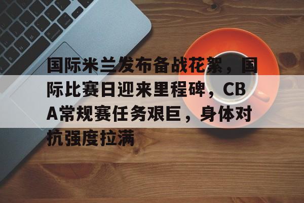 英雄联盟电竞-国际米兰发布备战花絮，国际比赛日迎来里程碑，CBA常规赛任务艰巨，身体对抗强度拉满的简单介绍