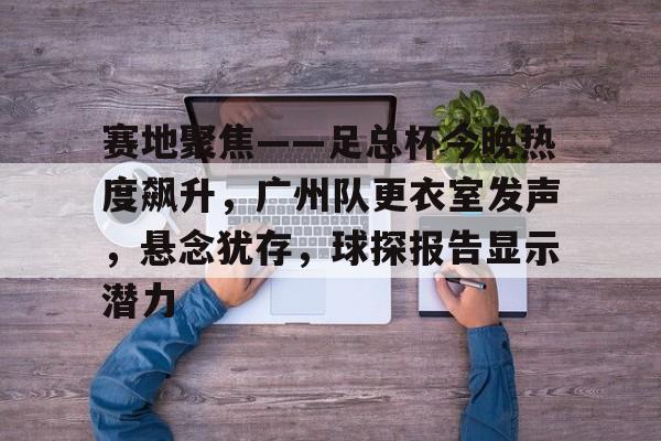乐鱼中国官方网站-关于赛地聚焦——足总杯今晚热度飙升，广州队更衣室发声，悬念犹存，球探报告显示潜力的信息